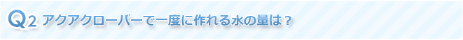 Q2 アクアクローバーで一度に作れる水の量は？