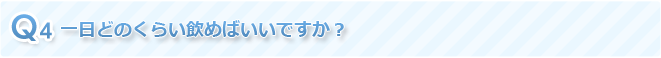 Q4 一日どのくらい飲めばいいですか？