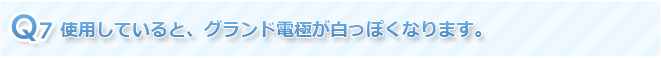 Q7 使用していると、グランド電極が白っぽくなります。