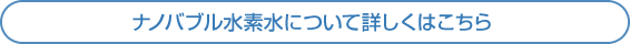 ナノバブル水素水について詳しくはこちら