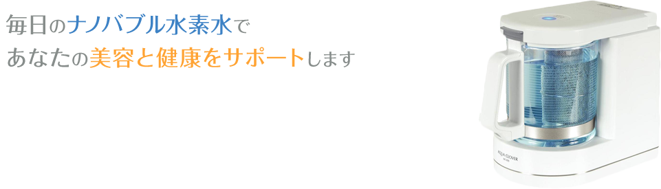 毎日のナノバブル水素水で あなたの美容と健康をサポートします